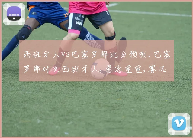 西班牙人vs巴塞罗那比分预测,巴塞罗那对决西班牙人,悬念重重,赛况预测引热议,谁将问鼎